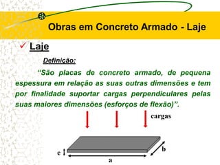 Obras em Concreto Armado - Laje
 Laje
Definição:
“São placas de concreto armado, de pequena
espessura em relação as suas outras dimensões e tem
por finalidade suportar cargas perpendiculares pelas
suas maiores dimensões (esforços de flexão)”.
a
b
e
cargas
 