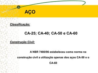 CA-25; CA-40; CA-50 e CA-60
A NBR 7480/96 estabeleceu como norma na
construção civil a utilização apenas dos aços CA-50 e o
CA-60
AÇO
Classificação:
Construção Civil:
 