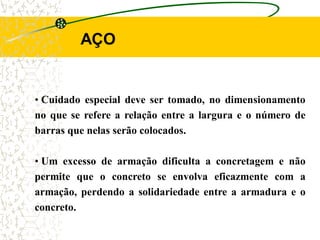 AÇO
• Cuidado especial deve ser tomado, no dimensionamento
no que se refere a relação entre a largura e o número de
barras que nelas serão colocados.
• Um excesso de armação dificulta a concretagem e não
permite que o concreto se envolva eficazmente com a
armação, perdendo a solidariedade entre a armadura e o
concreto.
 