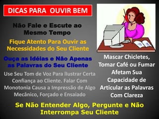 DICAS PARA OUVIR BEM
Não Fale e Escute ao
Mesmo Tempo
Fique Atento Para Ouvir as
Necessidades do Seu Cliente

Mascar Chicletes,
Tomar Café ou Fumar
Afetam Sua
Use Seu Tom de Voz Para lIustrar Certa
Capacidade de
Confiança ao Cliente. Falar Com
Monotonia Causa a Impressão de Algo Articular as Palavras
Mecânico, Forçado e Ensaiado
Com Clareza

Ouça as Idéias e Não Apenas
as Palavras do Seu Cliente

Se Não Entender Algo, Pergunte e Não
Interrompa Seu Cliente

 