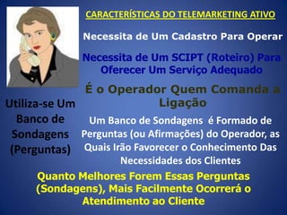 CARACTERÍSTICAS DO TELEMARKETING ATIVO
Necessita de Um Cadastro Para Operar

Necessita de Um SCIPT (Roteiro) Para
Oferecer Um Serviço Adequado

É o Operador Quem Comanda a
Ligação
Utiliza-se Um
Banco de
Um Banco de Sondagens é Formado de
Sondagens Perguntas (ou Afirmações) do Operador, as
(Perguntas) Quais Irão Favorecer o Conhecimento Das
Necessidades dos Clientes
Quanto Melhores Forem Essas Perguntas
(Sondagens), Mais Facilmente Ocorrerá o
Atendimento ao Cliente

 