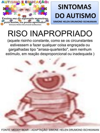 SINTOMAS
DO AUTISMO
SIMONE HELEN DRUMOND ISCHKANIAN

RISO INAPROPRIADO
(aquele risinho constante, como se os circunstantes
estivessem a fazer qualquer coisa engraçada ou
gargalhadas tipo "arrasa-quarteirão", sem nenhum
estímulo, em reação desproporcional ou inadequada )
.

FONTE: MEDDY BEAR – ADAPTAÇÃO: SIMONE HELEN DRUMOND ISCHKANIAN

 