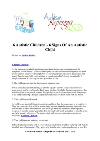 6 Autistic Children - 6 Signs Of An Autistic
                   Child
Written by: Autism Advisor



6 Autistic Children

As the parents are gradually getting cautious about Autism, one must understand the
symptoms of this disease. As the doctors explain, as early the disease is diagnosed the more
are the chances of cure. Following below is a list of symptoms of Autism. In case you find
any of these in your child, you're advised to consult your child's doctor immediately. A
simple evaluation & check up can save your child in time.

1. The child does not meet the development stages on time.

While some children start crawling at a tender age of 4 months, some do not reach this
achievement until several months. Both ways, it is fine. Similarly, there are many stages that
a child reaches in his growth process. Though there is no fixed time span for all these stages,
if the child is showing a delayed response in every step, you must check with the doctor.

2. Your child is not able to talk.

As children get aware of the environment around them they show responses in several ways.
They start blurting a few words at a very young age and suddenly some day you realize that
they are able to speak full sentences. The usual age when the child starts babbling some
words is 16 months. In case your child does not react with words even after 16 months, it can
surely be a matter of concern. The doctor might call for some evaluation tests that are
necessary. 6 Autistic Children

3. Your child does not make any eye contact.

Babies & children usually look at you while you talk to them. Children suffering with Autism
avoid all sorts of eye contact. They seem to be lost elsewhere rather than looking at you. Try

                 6 Autistic Children - 6 Signs Of An Autistic Child © 2010
 