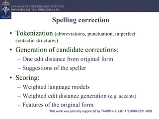 Spelling correction
• Tokenization (abbreviations, punctuation, imperfect
  syntactic structures)
• Generation of candidate corrections:
   – One edit distance from original form
   – Suggestions of the speller
• Scoring:
   – Weighted language models
   – Weighted edit distance generation (e.g. accents)
   – Features of the original form
                  This work was partially supported by TÁMOP-4.2.1.B-11/2/KMR-2011-0002
 