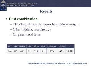 Results
• Best combination:
   – The clinical records corpus has highest weight
   – Other models, morphology
   – Original word form


 OOV    VOC    SZEGED   BNO   HUMOR    ORIG   PRECISION    RECALL       F


 0.05   0.25    0.15    0.2   0.15     0.1       0.70       0.75      0.72




                        This work was partially supported by TÁMOP-4.2.1.B-11/2/KMR-2011-0002
 