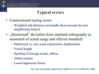 Typical errors
• Unintentional typing errors
   – Weighted edit distance can handle these (except for non
     neighboring letters)
• „Intentional” deviation from standard orthography (a
  mismatch of actual usage and official standard)
   –   Multiword vs. one word expressions, hyphenation
   –   Vowel length
   –   Spelling of foreign words, affixes
   –   Abbreviations
   –   Lower/uppercase forms
                  This work was partially supported by TÁMOP-4.2.1.B-11/2/KMR-2011-0002
 