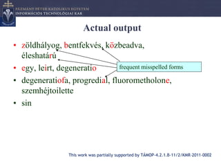 Actual output
• zöldhályog, bentfekvés, közbeadva,
  éleshatárú
• egy, leirt, degeneratio      frequent misspelled forms

• degeneratiofa, progredial, fluorometholone,
  szemhéjtoilette
• sin




                  This work was partially supported by TÁMOP-4.2.1.B-11/2/KMR-2011-0002
 