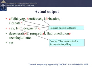 Actual output
• zöldhályog, bentfekvés, közbeadva,
  éleshatárú
• egy, leirt, degeneratio      frequent misspelled forms

• degeneratiofa, progredial, fluorometholone,
  szemhéjtoilette
                                “correct” but nonsensical, a
• sin                           frequent misspelling




                   This work was partially supported by TÁMOP-4.2.1.B-11/2/KMR-2011-0002
 