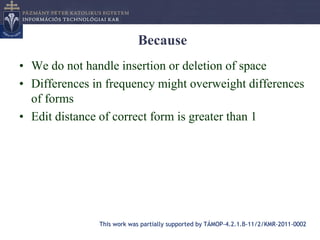 Because
• We do not handle insertion or deletion of space
• Differences in frequency might overweight differences
  of forms
• Edit distance of correct form is greater than 1




               This work was partially supported by TÁMOP-4.2.1.B-11/2/KMR-2011-0002
 