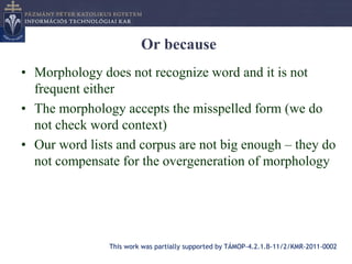 Or because
• Morphology does not recognize word and it is not
  frequent either
• The morphology accepts the misspelled form (we do
  not check word context)
• Our word lists and corpus are not big enough – they do
  not compensate for the overgeneration of morphology




               This work was partially supported by TÁMOP-4.2.1.B-11/2/KMR-2011-0002
 