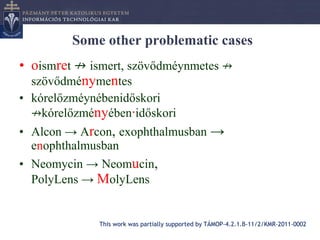 Some other problematic cases
• oismret ↛ ismert, szövődméynmetes ↛
  szövődménymentes
• kórelőzméynébenidőskori
  ↛kórelőzményében∙időskori
• Alcon → Arcon, exophthalmusban →
  enophthalmusban
• Neomycin → Neomucin,
  PolyLens → MolyLens


             This work was partially supported by TÁMOP-4.2.1.B-11/2/KMR-2011-0002
 