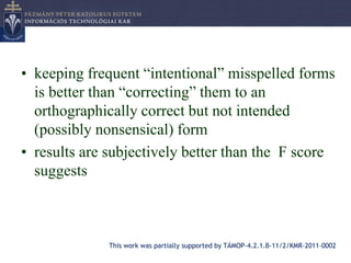• keeping frequent “intentional” misspelled forms
  is better than “correcting” them to an
  orthographically correct but not intended
  (possibly nonsensical) form
• results are subjectively better than the F score
  suggests



              This work was partially supported by TÁMOP-4.2.1.B-11/2/KMR-2011-0002
 
