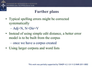 Further plans
• Typical spelling errors might be corrected
  systematically
   – Adj+N, N+Dir+V
• Instead of using simple edit distance, a better error
  model is to be built from the corpus
   – once we have a corpus created
• Using larger corpora and word lists



                This work was partially supported by TÁMOP-4.2.1.B-11/2/KMR-2011-0002
 