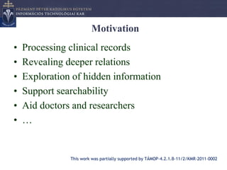 Motivation
•   Processing clinical records
•   Revealing deeper relations
•   Exploration of hidden information
•   Support searchability
•   Aid doctors and researchers
•   …


               This work was partially supported by TÁMOP-4.2.1.B-11/2/KMR-2011-0002
 