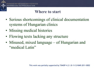 Where to start
• Serious shortcomings of clinical documentation
  systems of Hungarian clinics
• Missing medical histories
• Flowing texts lacking any structure
• Misused, mixed language – of Hungarian and
  “medical Latin”



             This work was partially supported by TÁMOP-4.2.1.B-11/2/KMR-2011-0002
 