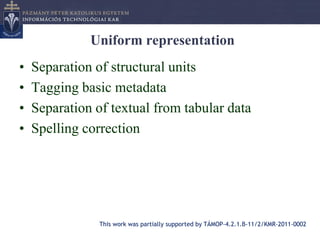 Uniform representation
•   Separation of structural units
•   Tagging basic metadata
•   Separation of textual from tabular data
•   Spelling correction




                This work was partially supported by TÁMOP-4.2.1.B-11/2/KMR-2011-0002
 