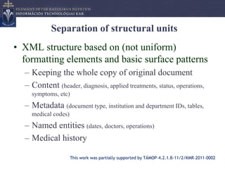 Separation of structural units
• XML structure based on (not uniform)
  formatting elements and basic surface patterns
  – Keeping the whole copy of original document
  – Content (header, diagnosis, applied treatments, status, operations,
    symptoms, etc)
  – Metadata (document type, institution and department IDs, tables,
    medical codes)
  – Named entities (dates, doctors, operations)
  – Medical history

                     This work was partially supported by TÁMOP-4.2.1.B-11/2/KMR-2011-0002
 