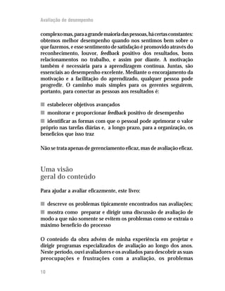 Avaliação de desempenho

complexo mas, para a grande maioria das pessoas, há certas constantes:
obtemos melhor desempenho quando nos sentimos bem sobre o
que fazemos, e esse sentimento de satisfação é promovido através do
reconhecimento, louvor, feedback positivo dos resultados, bons
relacionamentos no trabalho, e assim por diante. A motivação
também é necessária para a aprendizagem contínua. Juntas, são
essenciais ao desempenho excelente. Mediante o encorajamento da
motivação e a facilitação do aprendizado, qualquer pessoa pode
progredir. O caminho mais simples para os gerentes seguirem,
portanto, para conectar as pessoas aos resultados é:

n estabelecer objetivos avançados
n monitorar e proporcionar feedback positivo de desempenho
n identificar as formas com que o pessoal pode aprimorar o valor
próprio nas tarefas diárias e, a longo prazo, para a organização, os
benefícios que isso traz

Não se trata apenas de gerenciamento eficaz, mas de avaliação eficaz.



Uma visão
geral do conteúdo
Para ajudar a avaliar eficazmente, este livro:

n descreve os problemas tipicamente encontrados nas avaliações;
n mostra como preparar e dirigir uma discussão de avaliação de
modo a que não somente se evitem os problemas como se extraia o
máximo benefício do processo

O conteúdo da obra advém de minha experiência em projetar e
dirigir programas especializados de avaliação ao longo dos anos.
Neste período, ouvi avaliadores e os avaliados para descobrir as suas
preocupações e frustrações com a avaliação, os problemas

10
 