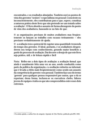 Avaliação

encontrados, e os resultados almejados. Também ouvi os pontos de
vista dos gerentes “seniors” e especialistas em pessoal. Consciente ou
inconscientemente, eles contribuíram para o que, espero, constitua
a natureza prática deste livro que não pretende ser um tratado sobre
a avaliação1. O livro aborda o assunto de forma abrangente do ponto
de vista dos avaliadores, baseando-se no fato de que:

n as organizações precisam de muitos avaliadores mas freqüen-
temente os lançam ao trabalho com escasso treinamento — eles
precisam verdadeiramente de ajuda;
n a avaliação tem o potencial de esgotar uma quantidade tremenda
do tempo dos gerentes. O ideal, portanto, é os avaliadores despen-
derem seu tempo com conhecimento, gerando maior benefício a
partir do processo de avaliação. Daí decorre o desejo de que este livro
seja prático, útil, e de leitura rápida e fácil

Nota: Refiro-me a dois tipos de avaliação: a avaliação formal, que
ainda é usualmente feita uma vez ao ano, sendo conduzida como
parte da política da organização, e a avaliação rotineira ou informal,
que é levada a efeito mais freqüentemente como sendo um assunto
da competência do gerente e seu pessoal. Também faço uso do termo
‘gerente’ para qualquer pessoa responsável por outras, que a ela se
reportam; dessa forma, incluem-se os executivos chefes, líderes
jovens de equipes e todos os que são compreendidos entre esses dois
extremos.




1 Na minha opinião, o melhor livro da categoria é Apraisal, de Clive Fletcher, publicado pela IPD, 1993.


                                                                                                      11
 