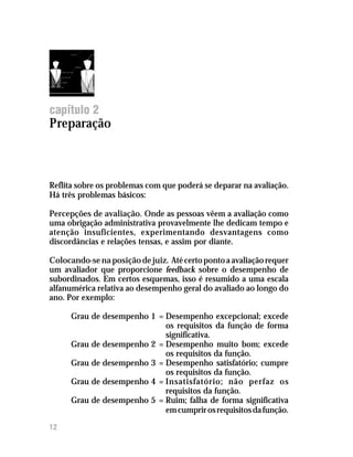 capítulo 2
Preparação



Reflita sobre os problemas com que poderá se deparar na avaliação.
Há três problemas básicos:

Percepções de avaliação. Onde as pessoas vêem a avaliação como
uma obrigação administrativa provavelmente lhe dedicam tempo e
atenção insuficientes, experimentando desvantagens como
discordâncias e relações tensas, e assim por diante.

Colocando-se na posição de juiz. Até certo ponto a avaliação requer
um avaliador que proporcione feedback sobre o desempenho de
subordinados. Em certos esquemas, isso é resumido a uma escala
alfanumérica relativa ao desempenho geral do avaliado ao longo do
ano. Por exemplo:

      Grau de desempenho 1 = Desempenho excepcional; excede
                             os requisitos da função de forma
                             significativa.
      Grau de desempenho 2 = Desempenho muito bom; excede
                             os requisitos da função.
      Grau de desempenho 3 = Desempenho satisfatório; cumpre
                             os requisitos da função.
      Grau de desempenho 4 = Insatisfatório; não perfaz os
                             requisitos da função.
      Grau de desempenho 5 = Ruim; falha de forma significativa
                             em cumprir os requisitos da função.

12
 