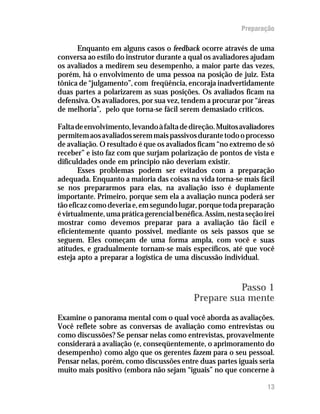 Preparação

      Enquanto em alguns casos o feedback ocorre através de uma
conversa ao estilo do instrutor durante a qual os avaliadores ajudam
os avaliados a medirem seu desempenho, a maior parte das vezes,
porém, há o envolvimento de uma pessoa na posição de juiz. Esta
tônica de “julgamento”, com freqüência, encoraja inadvertidamente
duas partes a polarizarem as suas posições. Os avaliados ficam na
defensiva. Os avaliadores, por sua vez, tendem a procurar por “áreas
de melhoria”, pelo que torna-se fácil serem demasiado críticos.

Falta de envolvimento, levando à falta de direção. Muitos avaliadores
permitem aos avaliados serem mais passivos durante todo o processo
de avaliação. O resultado é que os avaliados ficam “no extremo de só
receber” e isto faz com que surjam polarização de pontos de vista e
dificuldades onde em princípio não deveriam existir.
       Esses problemas podem ser evitados com a preparação
adequada. Enquanto a maioria das coisas na vida torna-se mais fácil
se nos prepararmos para elas, na avaliação isso é duplamente
importante. Primeiro, porque sem ela a avaliação nunca poderá ser
tão eficaz como deveria e, em segundo lugar, porque toda preparação
é virtualmente, uma prática gerencial benéfica. Assim, nesta seção irei
mostrar como devemos preparar para a avaliação tão fácil e
eficientemente quanto possível, mediante os seis passos que se
seguem. Eles começam de uma forma ampla, com você e suas
atitudes, e gradualmente tornam-se mais específicos, até que você
esteja apto a preparar a logística de uma discussão individual.


                                                      Passo 1
                                            Prepare sua mente
Examine o panorama mental com o qual você aborda as avaliações.
Você reflete sobre as conversas de avaliação como entrevistas ou
como discussões? Se pensar nelas como entrevistas, provavelmente
considerará a avaliação (e, conseqüentemente, o aprimoramento do
desempenho) como algo que os gerentes fazem para o seu pessoal.
Pensar nelas, porém, como discussões entre duas partes iguais seria
muito mais positivo (embora não sejam “iguais” no que concerne à

                                                                    13
 