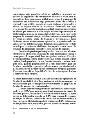 Avaliação de desempenho

manutenção, cujo propósito oficial de trabalho é promover um
serviço de engenharia de manutenção eficiente e eficaz está ali
presente, de fato, para manter a fábrica operando. A pessoa que dá
assistência em informática cujo propósito oficial de trabalho é
responder aos pedidos dos clientes nos horários programados e
efetuar os reparos dentro do orçamento, alcançando um bom
retorno quanto à satisfação do cliente, está ali para manter os clientes
satisfeitos por fazermos a manutenção de seus equipamentos. O
bibliotecário que cuida de uma antiga biblioteca de uma empresa às
vésperas de uma revitalização pela busca de novos mercados pode
ter como propósito oficial de trabalho o gerenciamento dessa
biblioteca dentro de orçamentos aprovados, proporcionando um
valioso serviço de informação aos departamentos, quando na verdade
está ali para transformar a biblioteca inadequada em um centro de
recursos de informação compatível com o nível do negócio.
       Esse tipo de precisão poderá ajudá-lo a compreender a função,
identificar os elementos essenciais do bom desempenho e rever o
desempenho do responsável. Também ajuda os avaliados. Para eles,
é como ganhar luz sobre a declaração de sua missão pessoal. Muitas
declarações de propósitos de funções não são assim concisas, razão
pela qual, quando perguntarmos se a um funcionário qual sua
função, a maioria lhe responderá pelo nome com que são chamados
(“sou assistente do atendimento ao consumidor”) ou pelo que fazem
(“processo formulários de pedidos”). Eles não serão capazes de dizer
o porquê de suas funções.

As áreas de resultados-chave. Uma vez especificado o propósito da
função, fica mais fácil identificar as cinco ou seis áreas nas quais os
resultados têm que ser atingidos no cumprimento do propósito da
função.São as áreas de resultados-chave.
       O nosso gerente de engenharia de manutenção, por exemplo,
poderia ter KRAs1 para as programações de manutenção, prazos de
resposta, pessoal, orçamentos e desenvolvimento futuro. A nossa
pessoa de informática poderia ter KRAs para tempos de resposta,
satisfação do cliente, controle de custos, conhecimento técnico e
imagem. Nosso bibliotecário poderia contar com KRAs pelo acervo,
satisfação do usuário, orçamento, pessoal e desenvolvimento futuro.

1 KRA - Key Result Area, ou seja, Área de Resultado-Chave.


16
 