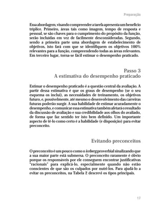 Preparação

Essa abordagem, visando compreender a tarefa apresenta um benefício
tríplice. Primeiro, áreas tais como imagem, tempo de resposta e
pessoal, se são chaves para o cumprimento do propósito da função,
serão incluídas em vez de facilmente desconsideradas. Segundo,
sendo a primeira parte uma abordagem de estabelecimento de
objetivos, isto fará com que se identifiquem os objetivos 100%
relevantes para a função, compreendendo todas as áreas relevantes.
Em terceiro lugar, torna-se fácil estimar o desempenho praticado.


                                            Passo 3
               A estimativa do desempenho praticado
Estimar o desempenho praticado é a questão central da avaliação. A
partir dessa estimativa é que os graus de desempenho (se o seu
esquema os inclui), as necessidades de treinamento, os objetivos
futuro, e, possivelmente, até mesmo o desenvolvimento das carreiras
futuras poderão surgir. A sua habilidade de estimar acuradamente o
desempenho, e comunicar essa estimativa também afetará o resultado
da discussão de avaliação e sua credibilidade aos olhos do avaliado,
de forma que faz sentido ter isto bem definido. Um importante
aspecto de tê-lo como certo é a habilidade (e disposição) para evitar
preconceito.


                                      Evitando preconceitos
O preconceito é um pouco como o iceberg proverbial sinalizando que
a sua maior parte está submersa. O preconceito raramente é óbvio
porque os responsáveis por ele conseguem encontrar justificativas
“racionais” para explicá-lo, especialmente quando não estão
conscientes de que são os culpados por nutri-los. Para ajudá-lo a
evitar os preconceitos, na Tabela 2 descrevi os tipos principais.




                                                                  17
 