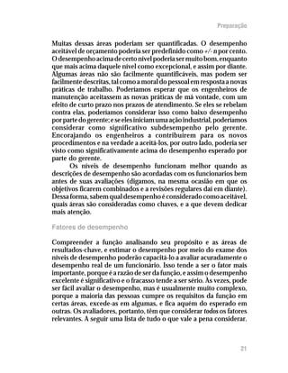 Preparação

Muitas dessas áreas poderiam ser quantificadas. O desempenho
aceitável de orçamento poderia ser predefinido como +/- n por cento.
O desempenho acima de certo nível poderia ser muito bom, enquanto
que mais acima daquele nível como excepcional, e assim por diante.
Algumas áreas não são facilmente quantificáveis, mas podem ser
facilmente descritas, tal como a moral do pessoal em resposta a novas
práticas de trabalho. Poderíamos esperar que os engenheiros de
manutenção aceitassem as novas práticas de má vontade, com um
efeito de curto prazo nos prazos de atendimento. Se eles se rebelam
contra elas, poderíamos considerar isso como baixo desempenho
por parte do gerente; e se eles iniciam uma ação industrial, poderíamos
considerar como significativo subdesempenho pelo gerente.
Encorajando os engenheiros a contribuírem para os novos
procedimentos e na verdade a aceitá-los, por outro lado, poderia ser
visto como significativamente acima do desempenho esperado por
parte do gerente.
       Os níveis de desempenho funcionam melhor quando as
descrições de desempenho são acordadas com os funcionarios bem
antes de suas avaliações (digamos, na mesma ocasião em que os
objetivos ficarem combinados e a revisões regulares daí em diante).
Dessa forma, sabem qual desempenho é considerado como aceitável,
quais áreas são consideradas como chaves, e a que devem dedicar
mais atenção.

Fatores de desempenho

Compreender a função analisando seu propósito e as áreas de
resultados-chave, e estimar o desempenho por meio do exame dos
níveis de desempenho poderão capacitá-lo a avaliar acuradamente o
desempenho real de um funcionário. Isso tende a ser o fator mais
importante, porque é a razão de ser da função, e assim o desempenho
excelente é significativo e o fracasso tende a ser sério. Às vezes, pode
ser fácil avaliar o desempenho, mas é usualmente muito complexo,
porque a maioria das pessoas cumpre os requisitos da função em
certas áreas, excede-as em algumas, e fica aquém do esperado em
outras. Os avaliadores, portanto, têm que considerar todos os fatores
relevantes. A seguir uma lista de tudo o que vale a pena considerar.



                                                                     21
 