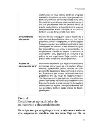 Preparação

                     implementar um novo sistema dentro de um prazo
                     apertado a despeito da escassez de programadores,
                     teria provavelmente se desempenhado muito bem.
                     Um oficial administrativo de processamento de pedi-
                     dos que processasse todos os pedidos dentro de
                     prazos estabelecidos, a despeito de uma resposta
                     sem precedentes a uma promoção de um produto,
                     também teria se dempenhado muito bem.

 Circunstâncias      Poucos de nós conseguem separar totalmente a
 atenuantes          vida pessoal da profissional, de modo que certos
                     problemas, como saúde precária, ou preocupações
                     financeiras, podem ter um efeito prejudicial em nosso
                     desempenho no trabalho. Fazer concessões para
                     tais circunstâncias ao avaliar o desempenho, ou
                     simplesmente proceder ao registro como causa de
                     desempenho ruim, dependerá do costume e da
                     prática da sua organização. Seja como for, você
                     precisa estar consciente de tais problemas.

 Fatores de          Geralmente esperamos que as pessoas motivem a
 desempenho geral    si mesmas, comuniquem-se, e trabalhem eficien-
                     temente, apresentem certos padrões de com-
                     portamento, de vestuário, de cumprimento de prazos,
                     etc. Esperamos que tomem decisões e resolvam
                     problemas em seu nível de responsabilidade.
                     Também esperamos que sigam os procedimentos,
                     usem o bom senso e a iniciativa quando necessário.
                     Esperamos, ainda, energia e empenho. Ao avaliar o
                     desempenho de alguém, você provavelmente terá
                     que considerar também esses fatores de desem-
                     penho geral.



Passo 4
Considere as necessidades de
treinamento e desenvolvimento
Houve época em que, se alguém precisasse de treinamento, a solução
seria simplesmente mandá-lo para um curso. Hoje em dia, os

                                                                         23
 