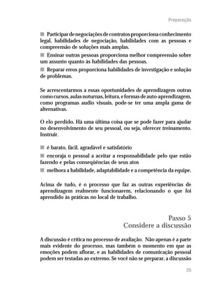 Preparação

n Participar de negociações de contratos proporciona conhecimento
legal, habilidades de negociação, habilidades com as pessoas e
compreensão de soluções mais amplas.
n Ensinar outras pessoas proporciona melhor compreensão sobre
um assunto quanto às habilidades das pessoas.
n Reparar erros proporciona habilidades de investigação e solução
de problemas.

Se acrescentarmos a essas oportunidades de aprendizagem outras
como cursos, aulas noturnas, leitura, e formas de auto-aprendizagem,
como programas audio visuais, pode-se ter uma ampla gama de
alternativas.

O elo perdido. Há uma última coisa que se pode fazer para ajudar
no desenvolvimento de seu pessoal, ou seja, oferecer treinamento.
Instruir.

n é barato, fácil, agradável e satisfatório
n encoraja o pessoal a aceitar a responsabilidade pelo que estão
fazendo e pelas conseqüências de seus atos
n melhora a habilidade, adaptabilidade e a competência da equipe.

Acima de tudo, é o processo que faz as outras experiências de
aprendizagem realmente funcionarem, relacionando o que foi
aprendido às práticas no local de trabalho.



                                                     Passo 5
                                       Considere a discussão
A discussão é crítica no processo de avaliação. Não apenas é a parte
mais evidente do processo, mas também o momento em que as
emoções podem aflorar, e as habilidades de comunicação pessoal
podem ser testadas ao extremo. Se você não se preparar, a discussão

                                                                 25
 