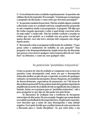 Preparação

n O envolvimento trata o avaliado respeitosamente. As questões são
válidas e fáceis de responder. Por exemplo, “Gostaria que eu repassasse
o propósito da discussão e como acho que devemos prosseguir?”
n As questões também foram úteis. Não faz sentido algum conduzir
a discussão como se o avaliado estivesse completamente preparado
se não completou ainda a sua preparação. A pergunta “Há algo que
lhe tenha causado apreensão e sobre a qual deseje conversar antes
de mais nada?” é muito útil. Não faz sentido conduzir a reunião na
ordem que você preferir, se o avaliado tem um ponto crucial que
queira discutir; você não terá a atenção dele enquanto não chegar
àquele ponto.
n Recomendo evitar as perguntas tradicionais do avaliador, “O que
pensa sobre o andamento do trabalho no ano passado?” Essa
pergunta é tão despropositadamente ampla nessa fase da discussão
que poucas vezes merece qualquer outra resposta além de um “tudo
bem” na defensiva, e como tal, sem qualquer valor.



                 As potenciais “pontinhas traiçoeiras”
Como os pontos de vista do avaliado se comparam com os seus em
questões como desempenho total, áreas em que o desempenho
tenha sido melhor ou pior do que o esperado, as razões de quaisquer
variações, circunstâncias atenuantes, forças e fraquezas, necessidades
de desenvolvimento, expectativas de promoções, etc.? Há áreas de
discordância potencial? Se há, podem muito bem ganhar importância
amplificada na mente do avaliado devido ao significado das avaliações
formais. Assim, ao se preparar para as “pontinhas traiçoeiras”, vale a
pena perguntar-se que tipo de discussão terá pela frente.
      As discussões de avaliação têm a tendência de incorporar
outros tipos de discussão. Eis um exemplo. Imagine que esteja dando
ao avaliado um feedback de desempenho fraco. Explorando a questão,
você descobre que a razão do mau desempenho é uma atitude
negativa. Você pode decidir que a melhor forma de ação será desviar
a discussão para o “modo disciplinar”. Se, por outro lado, a sua

                                                                    27
 