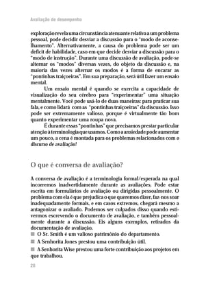 Avaliação de desempenho

exploração revela uma circunstância atenuante relativa a um problema
pessoal, pode decidir desviar a discussão para o “modo de aconse-
lhamento”. Alternativamente, a causa do problema pode ser um
deficit de habilidade, caso em que decide desviar a discussão para o
“modo de instrução”. Durante uma discussão de avaliação, pode-se
alternar os “modos” diversas vezes, do objeto da discussão e, na
maioria das vezes alternar os modos é a forma de encarar as
“pontinhas traiçoeiras”. Em sua preparação, será útil fazer um ensaio
mental.
        Um ensaio mental é quando se exercita a capacidade de
visualização do seu cérebro para “experimentar” uma situação
mentalmente. Você pode usá-lo de duas maneiras: para praticar sua
fala, e como lidará com as “pontinhas traiçoeiras” da discussão. Isso
pode ser extremamente valioso, porque é virtualmente tão bom
quanto experimentar uma roupa nova.
        É durante essas “pontinhas” que precisamos prestar particular
atenção à terminologia que usamos. Como a ansiedade pode aumentar
um pouco, a cena é montada para os problemas relacionados com o
discurso de avaliação!



O que é conversa de avaliação?
A conversa de avaliação é a terminologia formal/esperada na qual
incorremos inadvertidamente durante as avaliações. Pode estar
escrita em formulários de avaliação ou dirigidas pessoalmente. O
problema com ela é que prejudica o que queremos dizer, faz-nos soar
inadequadamente formais, e em casos extremos, chegará mesmo a
antagonizar o avaliado. Podemos ser culpados disso quando esti-
vermos escrevendo o documento de avaliação, e também pessoal-
mente durante a discussão. Eis alguns exemplos, retirados da
documentação de avaliação.
n O Sr. Smith é um valioso patrimônio do departamento.
n A Senhorita Jones prestou uma contribuição útil.
n A Senhorita Wise prestou uma forte contribuição aos projetos em
que trabalhou.
28
 