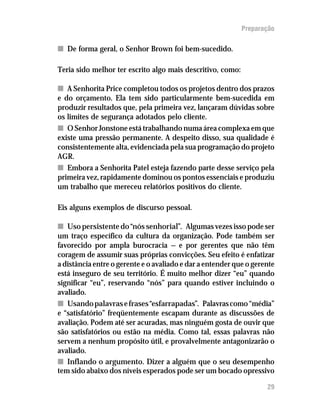 Preparação

n De forma geral, o Senhor Brown foi bem-sucedido.

Teria sido melhor ter escrito algo mais descritivo, como:

n A Senhorita Price completou todos os projetos dentro dos prazos
e do orçamento. Ela tem sido particularmente bem-sucedida em
produzir resultados que, pela primeira vez, lançaram dúvidas sobre
os limites de segurança adotados pelo cliente.
n O Senhor Jonstone está trabalhando numa área complexa em que
existe uma pressão permanente. A despeito disso, sua qualidade é
consistentemente alta, evidenciada pela sua programação do projeto
AGR.
n Embora a Senhorita Patel esteja fazendo parte desse serviço pela
primeira vez, rapidamente dominou os pontos essenciais e produziu
um trabalho que mereceu relatórios positivos do cliente.

Eis alguns exemplos de discurso pessoal.

n Uso persistente do “nós senhorial”. Algumas vezes isso pode ser
um traço específico da cultura da organização. Pode também ser
favorecido por ampla burocracia — e por gerentes que não têm
coragem de assumir suas próprias convicções. Seu efeito é enfatizar
a distância entre o gerente e o avaliado e dar a entender que o gerente
está inseguro de seu território. É muito melhor dizer “eu” quando
significar “eu”, reservando “nós” para quando estiver incluindo o
avaliado.
n Usando palavras e frases “esfarrapadas”. Palavras como “média”
e “satisfatório” freqüentemente escapam durante as discussões de
avaliação. Podem até ser acuradas, mas ninguém gosta de ouvir que
são satisfatórios ou estão na média. Como tal, essas palavras não
servem a nenhum propósito útil, e provalvelmente antagonizarão o
avaliado.
n Inflando o argumento. Dizer a alguém que o seu desempenho
tem sido abaixo dos níveis esperados pode ser um bocado opressivo

                                                                    29
 