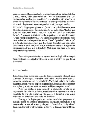 Avaliação de desempenho

para os nervos. Alguns avaliadores se sentem melhor tentando inflar
o caso. Assim, uma deficiência de 10% se transforma em “Um
desempenho totalmente inaceitável”; um objetivo não atingido se
torna “completamente desapontador”, e assim por diante. De novo,
tal terminologia serve para antagonizar e não para persuadir.
n Usando linguagem paternal. Quando os pais falam com seus
filhos freqüentemente o fazem de uma forma autoritária. “Prefiro que
você faça isso dessa forma” se torna “Você tem que fazer isso dessa
forma”; “Como se sentiria se eu lhe sugerisse....” se transforma em
“O que você precisa fazer é....”. As sugestões soam como ordens e são
caracterizadas por imperativos como “deve”, “precisa”, “não pode”
etc. As crianças não gostam que lhes falem dessa forma e os adultos
certamente odeiam isso; contudo, é uma forma comum dos gerentes
procurarem afirmar sua autoridade. Mais uma vez, isso serve para
despertar antagonismos.

      Portanto, quando tentar tornar sua terminologia, eficaz a regra
é muito simples — seja descritivo em vez de analítico, no que disser
e escrever.



A conclusão
Há dois pontos a observar a respeito do encerramento eficaz de uma
conversa de avaliação. Primeiro, quer tenha durado meia hora ou
meio dia, precisa de um recapitulação. Você terá tratado de muitos
assuntos, assim retome os pontos principais, enfatizando os acordos
e as ações que são necessárias, quem vai fazer o que e quando.
      Pedir ao avaliado para resumir a discussão revela se as
impressões de cada um diferem, oferecendo-lhe uma oportunidade
imediata de corrigir quaisquer diferenças. É também uma forma
adicional de envolver o avaliado na discussão.
      Em segundo lugar, pode ser muito produtivo perguntar ao
avaliado como ele se sente a respeito da discussão, motivando-o, se
necessário, a respeito de quaisquer “pontinhas traiçoeiras”.
Recomendo essa iniciativa porque se houver restado algum problema,
30
 