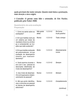 Preparação

quais precisará dar maior atenção. Quanto mais baixa a pontuação,
mais atenção a área exigirá.

1 Consulte: O gerente como líder e orientador, de Eric Parsloe,
publicado pela Nobel, 2000.

Questionário de auto-avaliação
Preparação

 1. Como se sente sobre as      Não gosta   12345   De forma
 avaliações?                    delas               muito positiva

 2. Em que medida você usa      Nunca       12345   Todo o tempo
 um sistema por áreas de
 resultado-chave (ou similar)
 pa a compreender as fun-
 ções que está avaliando?

 3. Em que medida você pode     Muito       12345   Absolutamente
 ser preconceituoso na sua                          nunca
 avaliação de desempenho
 (mesmo que inadiverti-
 damente)?

 4. Você examina durante o      Nunca       12345   Sempre
 ano com o seu pessoal as
 descrições detalhadas de
 níveis de desempenho?

  5. Usa níveis de desempe-     Nunca       12345   Sempre
 nho como guia para o desen-
 volvimento do pessoal?

 6. Até que ponto identifica,   Nunca       12345   Completamente
 usa e comunica ao pessoal
 os fatores de desempenho
 adicionais?
                                                        (continua)



                                                                     33
 