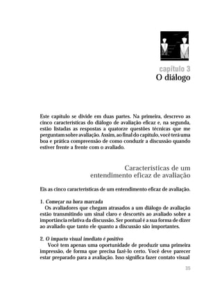 capítulo 3
                                                     O diálogo



Este capítulo se divide em duas partes. Na primeira, descrevo as
cinco características do diálogo de avaliação eficaz e, na segunda,
estão listadas as respostas a quatorze questões técnicas que me
perguntam sobre avaliação. Assim, ao final do capítulo, você terá uma
boa e prática compreensão de como conduzir a discussão quando
estiver frente a frente com o avaliado.


                                 Características de um
                       entendimento eficaz de avaliação
Eis as cinco características de um entendimento eficaz de avaliação.

1. Começar na hora marcada
  Os avaliadores que chegam atrasados a um diálogo de avaliação
estão transmitindo um sinal claro e descortês ao avaliado sobre a
importância relativa da discussão. Ser pontual é a sua forma de dizer
ao avaliado que tanto ele quanto a discussão são importantes.

2. O impacto visual imediato é positivo
    Você tem apenas uma oportunidade de produzir uma primeira
impressão, de forma que precisa fazê-lo certo. Você deve parecer
estar preparado para a avaliação. Isso significa fazer contato visual

12                                                                35
 
