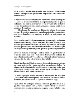 Avaliação de desempenho

com o avaliado, dar-lhe as boas-vindas, e ter uma mesa arrumada que
sinalize “estou pronto e aguardando, preparado, e você tem toda a
minha atenção”.

3. O entendimento é descontraído, mas em nível dos assuntos de negócios
    Os bons avaliadores tendem a proporcionar juntos o que os
avaliadores medíocres consideram como mutuamente exclusivo,
como a discussão ser tanto descontraida, como tratada em nível dos
asssuntos de negócios.
       Há seis segredos para fazer um diálogo de avaliação descontraida
em nível de negócio, alguns dos quais foram tratados nos capítulos
anteriores. Quando forem repetidos, a referência será apenas um
lembrete.

Tenha o estilo certo. Em algumas questões (por exemplo, padrões de
desempenho ou de segurança), você pode ter que ser inflexível, mas,
de forma geral, você e o avaliado são partes equivalentes no diálogo,
de modo que você deve buscar a concordância em vez da imposição,
e estar preparado para transigir em questões que não sejam críticas.

Envolva o avaliado no diálogo — desde o início! O questionamento
aberto é a forma mais fácil e mais eficaz de envolver o avaliado (há
mais sobre isso adiante). Você saberá se está na direção certa quando
a proporção das falas estiver a favor do avaliado.

Seja aberto e honesto. É fácil ser menos do que direto quando se teme
que o que se deseja dizer possa prejudicar a relação de trabalho. Na
minha experiência, contudo, o problema está em geral no modo como
a mensagem é transmitida, e não na mensagem propriamente dita.
Adiante haverá mais sobre este assunto.

Use uma linguagem precisa, em vez de um discurso de avaliação.
Quando descrever o desempenho, você terá mais credibilidade se for
descritivo, em vez avaliador, — e preciso, em vez de vago.

Fique calmo. As avaliações eficazes levantam questões reais, e as
questões reais podem ser às vezes desconfortáveis de discutir
(especialmente se surgem como uma surpresa para o avaliado — mais

36
 