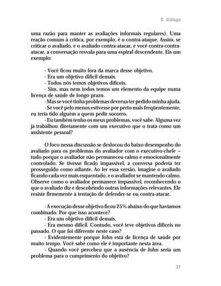 O diálogo

uma razão para manter as avaliações informais regulares). Uma
reação comum à crítica, por exemplo, é o contra-ataque. Assim, se
criticar o avaliado, e o avaliado contra-atacar, e você contra-contra-
atacar, a conversação resvala para uma espiral descendente. Eis um
exemplo:

       - Você ficou muito fora da marca desse objetivo.
       - Era um objetivo difícil demais.
       - Todos nós temos objetivos difíceis.
       - Sim, mas nem todos temos um elemento da equipe numa
licença de saúde de longo prazo.
       - Mas se você tinha problemas deverua ter pedido minha ajuda.
       - Se você pelo menos estivesse por perto mais freqüentemente,
eu teria tido alguém a quem pedir socorro.
       - Eu também tenho os meus problemas, você sabe. Alguma vez
já trabalhou diretamente com um executivo que o trata como um
assistente pessoal?

       O foco nessa discussão se deslocou do baixo desempenho do
avaliado para os problemas do avaliador com o executivo-chefe —
tudo porque o avaliador não permaneceu calmo e emocionalmente
controlado. Se tivesse ficado impassível, a conversa poderia ter
prosseguido como adiante. Ao ler essa versão, imagine o avaliado
ficando cada vez mais esquentado, e o avaliador se mantendo calmo.
Observe como o avaliador permanece impassível, reconhecendo o
que o avaliado diz e descobrindo outras informações relevantes. Ele
resiste firmemente à tentação de defender-se ou contra-atacar.

      - A execução desse objetivo ficou 25% abaixo do que havíamos
combinado. Por que isso acontece?
      - Era um objetivo difícil demais.
      - Era mesmo difícil. Contudo, você teve objetivos difíceis no
passado. O que foi diferente neste caso?
      - Evidentemente porque John está de licença de saúde por
muito tempo. Você sabe como ele é importante nesta área.
      - Quando você percebeu que a ausência de John seria um
problema para o cumprimento do objetivo?

                                                                   37
 
