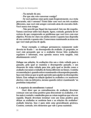 Avaliação de desempenho

      - Na metade do ano.
      - Por que não veio conversar comigo?
      - Se você pudesse estar perto mais freqüentemente, eu o teria
procurado, não é mesmo? Tentei falar com você em três ocasiões
diferentes, mas você está sempre correndo atrás do executio-chefe.
Você nunca tem tempo.
      - Não percebi que fiquei tão inacessível. Isto me diz respeito.
Vamos conversar sobre isso depois. Agora, contudo, gostaria de ter
certeza de que compreendo os problemas que você teve com esse
objetivo. Preciso ter claro em minha mente o quanto isso dependia
de seu controle e quanto não. Comecemos examinando as áreas em
que você mais precisa de ajuda.

      Nesse exemplo, o enfoque permaneceu exatamente onde
deveria ter ficado — no desempenho do avaliado. (A propósito, se
você está pensando que se o avaliador tivesse feito avaliações
regulares e informais, essa questão nunca teria surgido, está
absolutamente certo!)

Enfoque nas soluções. As avaliações têm um a visão voltada para o
passado, pela qual se examina o desempenho passado, e um
elemento de visão voltada para trás, pelo qual se decide como o
avaliado executará o trabalho de forma diferente no futuro. A minha
recomendação é, quando estiver examinando o desempenho passado,
faça com vistas ao que se pode aprender para ajudar no desempenho
futuro. Esse enfoque na solução ajudará os avaliados a se manterem
abertos e não na defensiva, mesmo quando estiver examinando “as
pontinhas traiçoeiras”.

4. A sequência do entendimento é natural
       Ouvi dizer que os entendimentos de avaliação deveriam
começar com um tema positivo para descontrair os avaliados, e tê-
los mais à vontade e amolecidos para as coisas negativas que vêm em
seguida. Depois deveriam terminar com um tema positivo para
deixar os avaliados se sentirem bem e as relações do avaliador/
avaliado intactas. Isso é para mim uma generalização grotesca.
Contém, contudo, três elementos que vale a pena examinar.

38
 