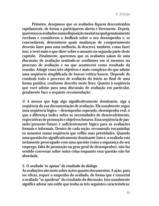 O diálogo

       Primeiro, desejamos que os avaliados fiquem descontraídos
rapidamente, de forma a participarem aberta e livremente. Depois,
queremos os avaliados numa disposição mental na qual genuinamente
recebam e considerem o feedback sobre o seu desempenho e, se
concordarem, determinem quais mudanças de comportamento
deverão fazer para uma melhoria. Já descrevi, também, como fazer
isso, e terei mais o que dizer sobre o assunto na segunda parte deste
capítulo. Finalmente, queremos que os avaliados saiam de uma
discussão de avaliação sentindo-se confiantes em si mesmos no
processo de avaliação e no que acontecerá como resultado da
reunião. Atingir esses três objetivos é mais complexo do que adotar
uma seqüência simplificada de louvor/crítica/louvor. Depende de
conduzir todo o processo de avaliação do início ao final de uma
forma positiva, conforme descrito neste livro. Quanto à seqüência
que você adotar para uma discussão de avaliação em particular,
geralmente faço a sequinte recomendação:

n A menos que haja algo significativamente dominante, siga a
seqüência da sua documentação de avaliação. Ela usualmente segue
uma seqüência lógica — desempenho esperado, desempenho real, o
que a diferença indica sobre as necessidades de desenvolvimento,
expectativas de promoção e objetivos futuros. Essa seqüência de pas-
sado/presente/futuro é suficientemente lógica para as avaliações
formais e informais. Dentro de cada seção, recomendo encaminhar
os assuntos numa seqüência que reflita suas prioridades. Quando
uma questão for significativamente dominante (isto é, o avaliado está
seriamente preocupado com uma questão como a segurança do seu
emprego, falta de promoção ou grau geral de desempenho), não faz
sentido conversar sobre outra coisa enquanto essa questão não for
abordada.

5. O avaliado “se apossa” do resultado do diálogo
As avaliações são tanto sobre ações quanto documentos. A ação, para
ser eficaz, requer o empenho do avaliado, de forma que é essencial
o avaliado “se apoderar” do resultado da discussão. Isso usualmente
significa adotar um estilo que tenha as três seguintes características:

                                                                    39
 