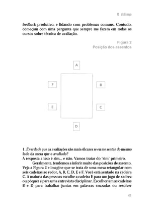 O diálogo

feedback produtivo, e lidando com problemas comuns. Contudo,
começam com uma pergunta que sempre me fazem em todas os
cursos sobre técnica de avaliação.

                                                           Figura 2
                                              Posição dos assentos




1. É verdade que as avaliações são mais eficazes se eu me sentar do mesmo
lado da mesa que o avaliado?
A resposta a isso é sim... e não. Vamos tratar do ‘sim’ primeiro.
       Geralmente, tendemos a inferir muito das posições de assento.
Veja a Figura 2 e imagine que se trata de uma mesa retangular com
seis cadeiras ao redor, A, B, C, D, E e F. Você está sentado na cadeira
C. A maioria das pessoas escolhe a cadeira E para um jogo de xadrez
ou pôquer e para uma entrevista disciplinar. Escolheriam as cadeiras
B e D para trabalhar juntas em palavras cruzadas ou resolver

                                                                      41
 