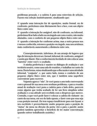 Avaliação de desempenho

problemas pessoais, e a cadeira A para uma entrevista de seleção.
Fazem esta seleção instintivamente, sinalizando que:

n quando uma interação for de oposições, muito formal, ou de
confronto, preferimos estar diretamente face a face, com um objeto
físico entre nós;
n quando a interação for amigável, não de confronto, ou informal,
preferimos ficar lado a lado ou em ângulo um com o outro, não muito
afastados, com o conforto de um pequeno objeto físico entre nós;
n quando a interação for conforme acima, mas a outra pessoa nos
é menos conhecida, retemos a posição em ângulo, mas nos sentimos
mais confortáveis aumentando a distância entre nós.

       Conseqüentemente, inferimos, de um arranjo de lugares que
tipo de interação deverá ser, formal, informal, de confronto, amigável
e assim por diante. Daí o conhecimento herdado de não colocar uma
“barreira” entre você e o avaliado.
       A minha preferência é manter os diálogos de avaliação e um
território neutro, como uma sala de reuniões, e trabalhar no canto da
mesa. Desta forma, estou sinalizando que a discussão é uma atividade
informal, “conjunta”, e, por outro lado, temos o conforto de um
pequeno objeto físico entre nós, que é também uma superfície
conveniente para escrever.
       Vejamos agora o “não”. Se você passa o ano todo conversando
com o pessoal de sua mesa sem nenhum problema, e para a reunião
anual de avaliação você puxa a cadeira para o lado deles, parecerá
como alguém que tenha acabado de ler um livro simplista sobre
avaliação e a sua atitude será recebida com o desprezo que merece.
Contudo, o que você pode fazer é colocar a cadeira do visitante no
canto da sua mesa, em vez do lado oposto, e fazer com que essa seja
a sua posição normal. (Se tem espaço insuficiente para este layout, o
seu escritório é provavelmente muito pequeno para a posição de
“status” da mesa na direção da porta; vire-a para a parede; assim
poderá também aproveitar o benefício de ter maior concentração
quando estiver trabalhando sozinho.)

42
 