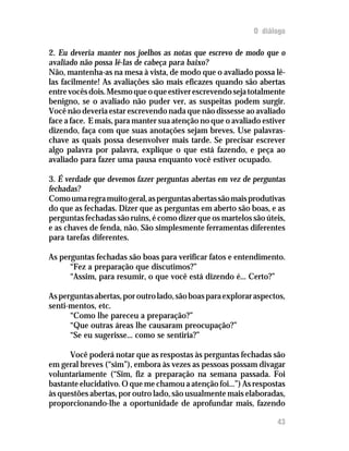 O diálogo

2. Eu deveria manter nos joelhos as notas que escrevo de modo que o
avaliado não possa lê-las de cabeça para baixo?
Não, mantenha-as na mesa à vista, de modo que o avaliado possa lê-
las facilmente! As avaliações são mais eficazes quando são abertas
entre vocês dois. Mesmo que o que estiver escrevendo seja totalmente
benigno, se o avaliado não puder ver, as suspeitas podem surgir.
Você não deveria estar escrevendo nada que não dissesse ao avaliado
face a face. E mais, para manter sua atenção no que o avaliado estiver
dizendo, faça com que suas anotações sejam breves. Use palavras-
chave as quais possa desenvolver mais tarde. Se precisar escrever
algo palavra por palavra, explique o que está fazendo, e peça ao
avaliado para fazer uma pausa enquanto você estiver ocupado.

3. É verdade que devemos fazer perguntas abertas em vez de perguntas
fechadas?
Como uma regra muito geral, as perguntas abertas são mais produtivas
do que as fechadas. Dizer que as perguntas em aberto são boas, e as
perguntas fechadas são ruins, é como dizer que os martelos são úteis,
e as chaves de fenda, não. São simplesmente ferramentas diferentes
para tarefas diferentes.

As perguntas fechadas são boas para verificar fatos e entendimento.
      “Fez a preparação que discutimos?”
      “Assim, para resumir, o que você está dizendo é... Certo?”

As perguntas abertas, por outro lado, são boas para explorar aspectos,
senti-mentos, etc.
      “Como lhe pareceu a preparação?”
      “Que outras áreas lhe causaram preocupação?”
      “Se eu sugerisse... como se sentiria?”

      Você poderá notar que as respostas às perguntas fechadas são
em geral breves (“sim”), embora às vezes as pessoas possam divagar
voluntariamente (“Sim, fiz a preparação na semana passada. Foi
bastante elucidativo. O que me chamou a atenção foi...”) As respostas
às questões abertas, por outro lado, são usualmente mais elaboradas,
proporcionando-lhe a oportunidade de aprofundar mais, fazendo

                                                                   43
 
