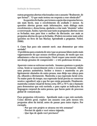 Avaliação de desempenho

outras perguntas abertas relacionadas com o assunto “Realmente, de
que forma?”, “O que mais tentou em resposta a esse obstáculo?”
      As questões fechadas, por termos a opção das respostas breves,
são mais fáceis, mas o envolvimento do avaliado é menor. As
questões abertas geram mais informações, mais diálogo mais
envolvimento e, dessa forma, ajudarão a criar mais “domínio” sobre
a conversação. Assim, é preciso usar tanto as perguntas abertas como
as fechadas; mas para tirar o melhor da discussão, use mais as
perguntas abertas do que as fechadas. (Poderá encontrar mais sobre
questões no livro de Ian Mackay Aprendendo a perguntar, Nobel,
2000).

4. Como faço para não somente ouvir, mas demonstrar que estou
ouvindo?
O problema para a maioria de nós é que as pessoas falam muito mais
vagarosamente do que nossos cérebros pensam, de modo que nos
adiantamos a elas na conversação. Ouvir requer uma mente calma,
um desejo genuíno de compreender — e três poderosas técnicas.

Aparente como se estivesse ouvindo. Assuma a postura e a posição
certas. Sente-se razoavelmente ereto e recoste-se levemente. Adote
uma postura assimétrica. Incline o tronco e mantenha os pés
ligeiramente afastados da outra pessoa, mas dirija sua cabeça para
ela, olhando-a diretamente. Mantenha a sua expressão facial certa.
Na maior parte do tempo, sua expressão facial precisa se conservar
neutra e agradável, seja o que for que esteja pensando. Finalmente,
mantenha contato visual de forma certa; 50% a 70 % são o bastante
para demonstrar que está ouvindo, e para captar as indicações da
linguagem corporal da outra pessoa, que fazem parte de processo
global de comunicação.

Faça perguntas relevantes. Aprofunde mais o que está ouvindo.
Como diretriz geral, explore um assunto com pelo menos três
perguntas além da inicial, antes de passar para outro tópico. Por
exemplo,
     - Por que este projeto se atrasou em três semanas?
     - Precisei de ajuda e você estava viajando.
     - Que tipo de ajuda você precisava?

44
 