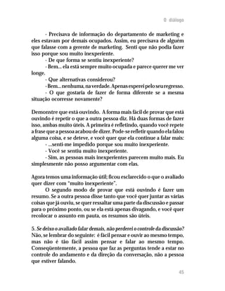 O diálogo

       - Precisava de informação do departamento de marketing e
eles estavam por demais ocupados. Assim, eu precisava de alguém
que falasse com a gerente de marketing. Senti que não podia fazer
isso porque sou muito inexperiente.
       - De que forma se sentiu inexperiente?
       - Bem... ela está sempre muito ocupada e parece querer me ver
longe.
       - Que alternativas considerou?
       - Bem... nenhuma, na verdade. Apenas esperei pelo seu regresso.
       - O que gostaria de fazer de forma diferente se a mesma
situação ocorresse novamente?

Demonstre que está ouvindo. A forma mais fácil de provar que está
ouvindo é repetir o que a outra pessoa diz. Há duas formas de fazer
isso, ambas muito úteis. A primeira é refletindo, quando você repete
a frase que a pessoa acabou de dizer. Pode-se refletir quando ela falou
alguma coisa, e se deteve, e você quer que ela continue a falar mais:
       - ...senti-me impedido porque sou muito inexperiente.
       - Você se sentiu muito inexperiente.
       - Sim, as pessoas mais inexperientes parecem muito mais. Eu
simplesmente não posso argumentar com elas.

Agora temos uma informação útil; ficou esclarecido o que o avaliado
quer dizer com “muito inexperiente”.
      O segundo modo de provar que está ouvindo é fazer um
resumo. Se a outra pessoa disse tanto que você quer juntar as várias
coisas que já ouviu, se quer ressaltar uma parte da discussão e passar
para o próximo ponto, ou se ela está apenas divagando, e você quer
recolocar o assunto em pauta, os resumos são úteis.

5. Se deixo o avaliado falar demais, não perderei o controle da discussão?
Não, se lembrar do seguinte: é fácil pensar e ouvir ao mesmo tempo,
mas não é tão fácil assim pensar e falar ao mesmo tempo.
Conseqüentemente, a pessoa que faz as perguntas tende a estar no
controle do andamento e da direção da conversação, não a pessoa
que estiver falando.

                                                                       45
 