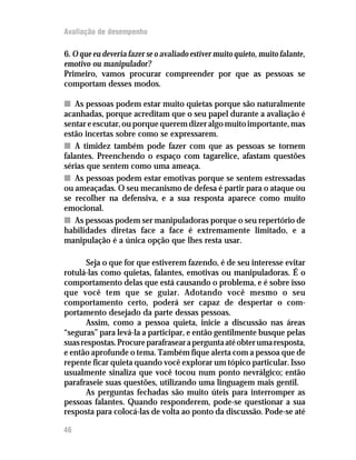Avaliação de desempenho

6. O que eu deveria fazer se o avaliado estiver muito quieto, muito falante,
emotivo ou manipulador?
Primeiro, vamos procurar compreender por que as pessoas se
comportam desses modos.

n As pessoas podem estar muito quietas porque são naturalmente
acanhadas, porque acreditam que o seu papel durante a avaliação é
sentar e escutar, ou porque querem dizer algo muito importante, mas
estão incertas sobre como se expressarem.
n A timidez também pode fazer com que as pessoas se tornem
falantes. Preenchendo o espaço com tagarelice, afastam questões
sérias que sentem como uma ameaça.
n As pessoas podem estar emotivas porque se sentem estressadas
ou ameaçadas. O seu mecanismo de defesa é partir para o ataque ou
se recolher na defensiva, e a sua resposta aparece como muito
emocional.
n As pessoas podem ser manipuladoras porque o seu repertório de
habilidades diretas face a face é extremamente limitado, e a
manipulação é a única opção que lhes resta usar.

       Seja o que for que estiverem fazendo, é de seu interesse evitar
rotulá-las como quietas, falantes, emotivas ou manipuladoras. É o
comportamento delas que está causando o problema, e é sobre isso
que você tem que se guiar. Adotando você mesmo o seu
comportamento certo, poderá ser capaz de despertar o com-
portamento desejado da parte dessas pessoas.
       Assim, como a pessoa quieta, inicie a discussão nas áreas
“seguras” para levá-la a participar, e então gentilmente busque pelas
suas respostas. Procure parafrasear a pergunta até obter uma resposta,
e então aprofunde o tema. Também fique alerta com a pessoa que de
repente ficar quieta quando você explorar um tópico particular. Isso
usualmente sinaliza que você tocou num ponto nevrálgico; então
parafraseie suas questões, utilizando uma linguagem mais gentil.
       As perguntas fechadas são muito úteis para interromper as
pessoas falantes. Quando responderem, pode-se questionar a sua
resposta para colocá-las de volta ao ponto da discussão. Pode-se até

46
 