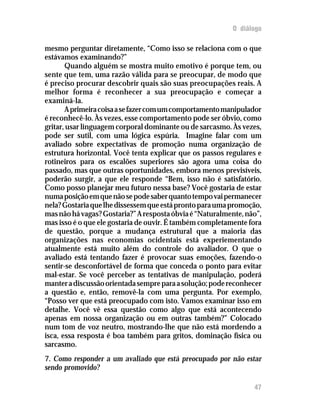 O diálogo

mesmo perguntar diretamente, “Como isso se relaciona com o que
estávamos examinando?”
       Quando alguém se mostra muito emotivo é porque tem, ou
sente que tem, uma razão válida para se preocupar, de modo que
é preciso procurar descobrir quais são suas preocupações reais. A
melhor forma é reconhecer a sua preocupação e começar a
examiná-la.
       A primeira coisa a se fazer com um comportamento manipulador
é reconhecê-lo. Às vezes, esse comportamento pode ser óbvio, como
gritar, usar linguagem corporal dominante ou de sarcasmo. Às vezes,
pode ser sutil, com uma lógica espúria. Imagine falar com um
avaliado sobre expectativas de promoção numa organização de
estrutura horizontal. Você tenta explicar que os passos regulares e
rotineiros para os escalões superiores são agora uma coisa do
passado, mas que outras oportunidades, embora menos previsíveis,
poderão surgir, a que ele responde “Bem, isso não é satisfatório.
Como posso planejar meu futuro nessa base? Você gostaria de estar
numa posição em que não se pode saber quanto tempo vai permanecer
nela? Gostaria que lhe dissessem que está pronto para uma promoção,
mas não há vagas? Gostaria?” A resposta óbvia é “Naturalmente, não”,
mas isso é o que ele gostaria de ouvir. É também completamente fora
de questão, porque a mudança estrutural que a maioria das
organizações nas economias ocidentais está experiementando
atualmente está muito além do controle do avaliador. O que o
avaliado está tentando fazer é provocar suas emoções, fazendo-o
sentir-se desconfortável de forma que conceda o ponto para evitar
mal-estar. Se você perceber as tentativas de manipulação, poderá
manter a discussão orientada sempre para a solução; pode reconhecer
a questão e, então, removê-la com uma pergunta. Por exemplo,
“Posso ver que está preocupado com isto. Vamos examinar isso em
detalhe. Você vê essa questão como algo que está acontecendo
apenas em nossa organização ou em outras também?” Colocado
num tom de voz neutro, mostrando-lhe que não está mordendo a
isca, essa resposta é boa também para gritos, dominação física ou
sarcasmo.
7. Como responder a um avaliado que está preocupado por não estar
sendo promovido?

                                                                 47
 