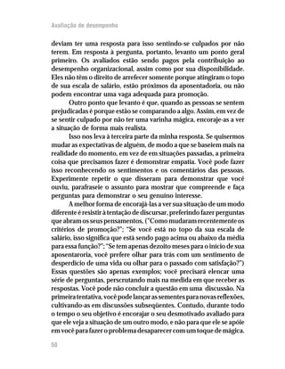 Avaliação de desempenho

deviam ter uma resposta para isso sentindo-se culpados por não
terem. Em resposta à pergunta, portanto, levanto um ponto geral
primeiro. Os avaliados estão sendo pagos pela contribuição ao
desempenho organizacional, assim como por sua disponibilidade.
Eles não têm o direito de arrefecer somente porque atingiram o topo
de sua escala de salário, estão próximos da aposentadoria, ou não
podem encontrar uma vaga adequada para promoção.
       Outro ponto que levanto é que, quando as pessoas se sentem
prejudicadas é porque estão se comparando a algo. Assim, em vez de
se sentir culpado por não ter uma varinha mágica, encoraje-as a ver
a situação de forma mais realista.
       Isso nos leva à terceira parte da minha resposta. Se quisermos
mudar as expectativas de alguém, de modo a que se baseiem mais na
realidade do momento, em vez de em situações passadas, a primeira
coisa que precisamos fazer é demonstrar empatia. Você pode fazer
isso reconhecendo os sentimentos e os comentários das pessoas.
Experimente repetir o que disseram para demonstrar que você
ouviu, parafraseie o assunto para mostrar que compreende e faça
perguntas para demonstrar o seu genuíno interesse.
       A melhor forma de encorajá-las a ver sua situação de um modo
diferente é resistir à tentação de discursar, preferindo fazer perguntas
que abram os seus pensamentos, (”Como mudaram recentemente os
critérios de promoção?”; “Se você está no topo da sua escala de
salário, isso significa que está sendo pago acima ou abaixo da média
para essa função?”; “Se tem apenas dezoito meses para o início de sua
aposentaroria, você prefere olhar para trás com um sentimento de
desperdício de uma vida ou olhar para o passado com satisfação?”)
Essas questões são apenas exemplos; você precisará elencar uma
série de perguntas, perscrutando mais na medida em que receber as
respostas. Você pode não concluir a questão em uma discussão. Na
primeira tentativa, você pode lançar as sementes para novas reflexões,
cultivando-as em discussões subseqüentes. Contudo, durante todo
o tempo o seu objetivo é encorajar o seu desmotivado avaliado para
que ele veja a situação de um outro modo, e não para que ele se apóie
em você para fazer o problema desaparecer com um toque de mágica.

50
 