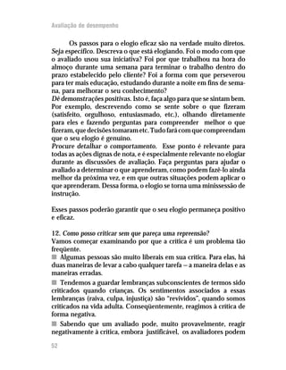 Avaliação de desempenho

       Os passos para o elogio eficaz são na verdade muito diretos.
Seja específico. Descreva o que está elogiando. Foi o modo com que
o avaliado usou sua iniciativa? Foi por que trabalhou na hora do
almoço durante uma semana para terminar o trabalho dentro do
prazo estabelecido pelo cliente? Foi a forma com que perseverou
para ter mais educação, estudando durante a noite em fins de sema-
na, para melhorar o seu conhecimento?
Dê demonstrações positivas. Isto é, faça algo para que se sintam bem.
Por exemplo, descrevendo como se sente sobre o que fizeram
(satisfeito, orgulhoso, entusiasmado, etc.), olhando diretamente
para eles e fazendo perguntas para compreender melhor o que
fizeram, que decisões tomaram etc. Tudo fará com que compreendam
que o seu elogio é genuíno.
Procure detalhar o comportamento. Esse ponto é relevante para
todas as ações dignas de nota, e é especialmente relevante no elogiar
durante as discussões de avaliação. Faça perguntas para ajudar o
avaliado a determinar o que aprenderam, como podem fazê-lo ainda
melhor da próxima vez, e em que outras situações podem aplicar o
que aprenderam. Dessa forma, o elogio se torna uma minissessão de
instrução.

Esses passos poderão garantir que o seu elogio permaneça positivo
e eficaz.

12. Como posso criticar sem que pareça uma repreensão?
Vamos começar examinando por que a crítica é um problema tão
freqüente.
n Algumas pessoas são muito liberais em sua crítica. Para elas, há
duas maneiras de levar a cabo qualquer tarefa — a maneira delas e as
maneiras erradas.
n Tendemos a guardar lembranças subconscientes de termos sido
criticados quando crianças. Os sentimentos associados a essas
lembranças (raiva, culpa, injustiça) são “revividos”, quando somos
criticados na vida adulta. Conseqüentemente, reagimos à crítica de
forma negativa.
n Sabendo que um avaliado pode, muito provavelmente, reagir
negativamente à crítica, embora justificável, os avaliadores podem

52
 