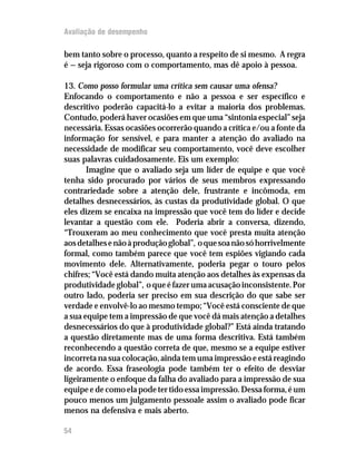 Avaliação de desempenho

bem tanto sobre o processo, quanto a respeito de si mesmo. A regra
é — seja rigoroso com o comportamento, mas dê apoio à pessoa.

13. Como posso formular uma crítica sem causar uma ofensa?
Enfocando o comportamento e não a pessoa e ser específico e
descritivo poderão capacitá-lo a evitar a maioria dos problemas.
Contudo, poderá haver ocasiões em que uma “sintonia especial” seja
necessária. Essas ocasiões ocorrerão quando a crítica e/ou a fonte da
informação for sensível, e para manter a atenção do avaliado na
necessidade de modificar seu comportamento, você deve escolher
suas palavras cuidadosamente. Eis um exemplo:
       Imagine que o avaliado seja um líder de equipe e que você
tenha sido procurado por vários de seus membros expressando
contrariedade sobre a atenção dele, frustrante e incômoda, em
detalhes desnecessários, às custas da produtividade global. O que
eles dizem se encaixa na impressão que você tem do líder e decide
levantar a questão com ele. Poderia abrir a conversa, dizendo,
“Trouxeram ao meu conhecimento que você presta muita atenção
aos detalhes e não à produção global”, o que soa não só horrivelmente
formal, como também parece que você tem espiões vigiando cada
movimento dele. Alternativamente, poderia pegar o touro pelos
chifres; “Você está dando muita atenção aos detalhes às expensas da
produtividade global”, o que é fazer uma acusação inconsistente. Por
outro lado, poderia ser preciso em sua descrição do que sabe ser
verdade e envolvê-lo ao mesmo tempo; “Você está consciente de que
a sua equipe tem a impressão de que você dá mais atenção a detalhes
desnecessários do que à produtividade global?” Está ainda tratando
a questão diretamente mas de uma forma descritiva. Está também
reconhecendo a questão correta de que, mesmo se a equipe estiver
incorreta na sua colocação, ainda tem uma impressão e está reagindo
de acordo. Essa fraseologia pode também ter o efeito de desviar
ligeiramente o enfoque da falha do avaliado para a impressão de sua
equipe e de como ela pode ter tido essa impressão. Dessa forma, é um
pouco menos um julgamento pessoale assim o avaliado pode ficar
menos na defensiva e mais aberto.

54
 